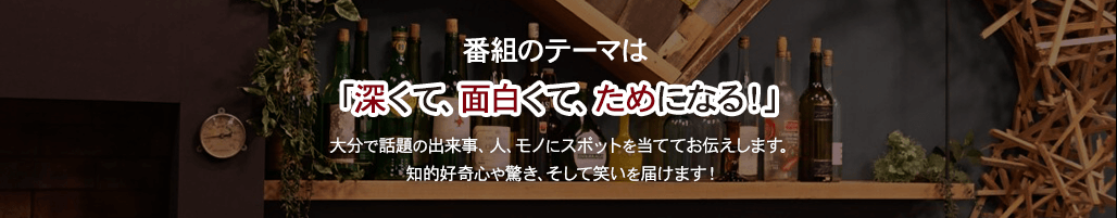 番組のテーマは「深くて、面白くて、ためになる！」大分で話題の出来事、人、モノにスポットを当ててお伝えします。知的好奇心や驚き、そして笑いを届けます！