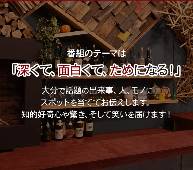 番組のテーマは「深くて、面白くて、ためになる！」大分で話題の出来事、人、モノにスポットを当ててお伝えします。知的好奇心や驚き、そして笑いを届けます！