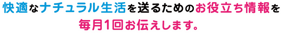 快適なナチュラル生活を送るためのお役立ち情報を毎月1回お伝えします。